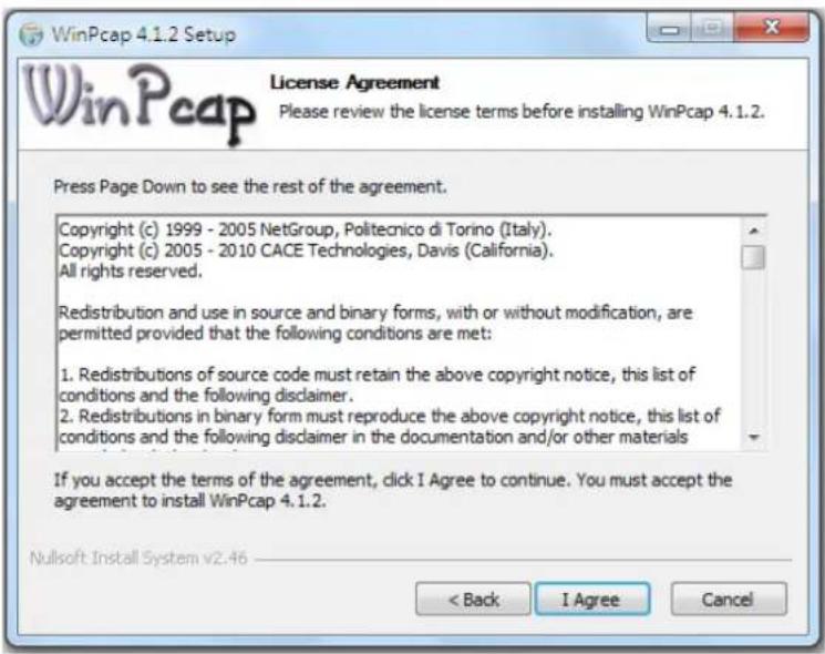 WinPcap 4.1.2 Setup License Agreement Please review the license terms before installing WinPcap 4.1.2. Press Page Down to see the rest of the agreement. Copyright (c) 1999 - 2005 NetGroup, Politecnico di Torino (Italy). Copyright (c) 2005 - 2010 CACE Technologies, Davis (California). All rights reserved. Redistribution and use in source and binary forms, with or without modification, are permitted provided that the following conditions are met: 1. Redistributions of source code must retain the above copyright notice, this list of conditions and the following disclaimer. 2. Redistributions in binary form must reproduce the above copyright notice, this list of conditions and the following disclaimer in the documentation and/or other materials If you accept the terms of the agreement, click I Agree to continue. You must accept the agreement to install WinPcap 4.1.2. Nullsoft Install System v2.46 < Back I Agree Cancel