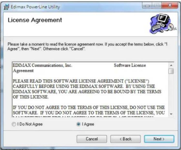Edimax PowerLine Utility License Agreement Please take a moment to read the license agreement now. If you accept the terms below, click "I Agree", then "Next". Otherwise click "Cancel". EDIMAX Communications, Inc. Software License Agreement PLEASE READ THIS SOFTWARE LICENSE AGREEMENT ("LICENSE") CAREFULLY BEFORE USING THE EDIMAX SOFTWARE. BY USING THE EDIMAX SOFTWARE, YOU ARE AGREEING TO BE BOUND BY THE TERMS OF THIS LICENSE. IF YOU DO NOT AGREE TO THE TERMS OF THIS LICENSE, DO NOT USE THE SOFTWARE. IF YOU DO NOT AGREE TO THE TERMS OF THE LICENSE, YOU I Do Not Agree I Agree Cancel < Back Next >
