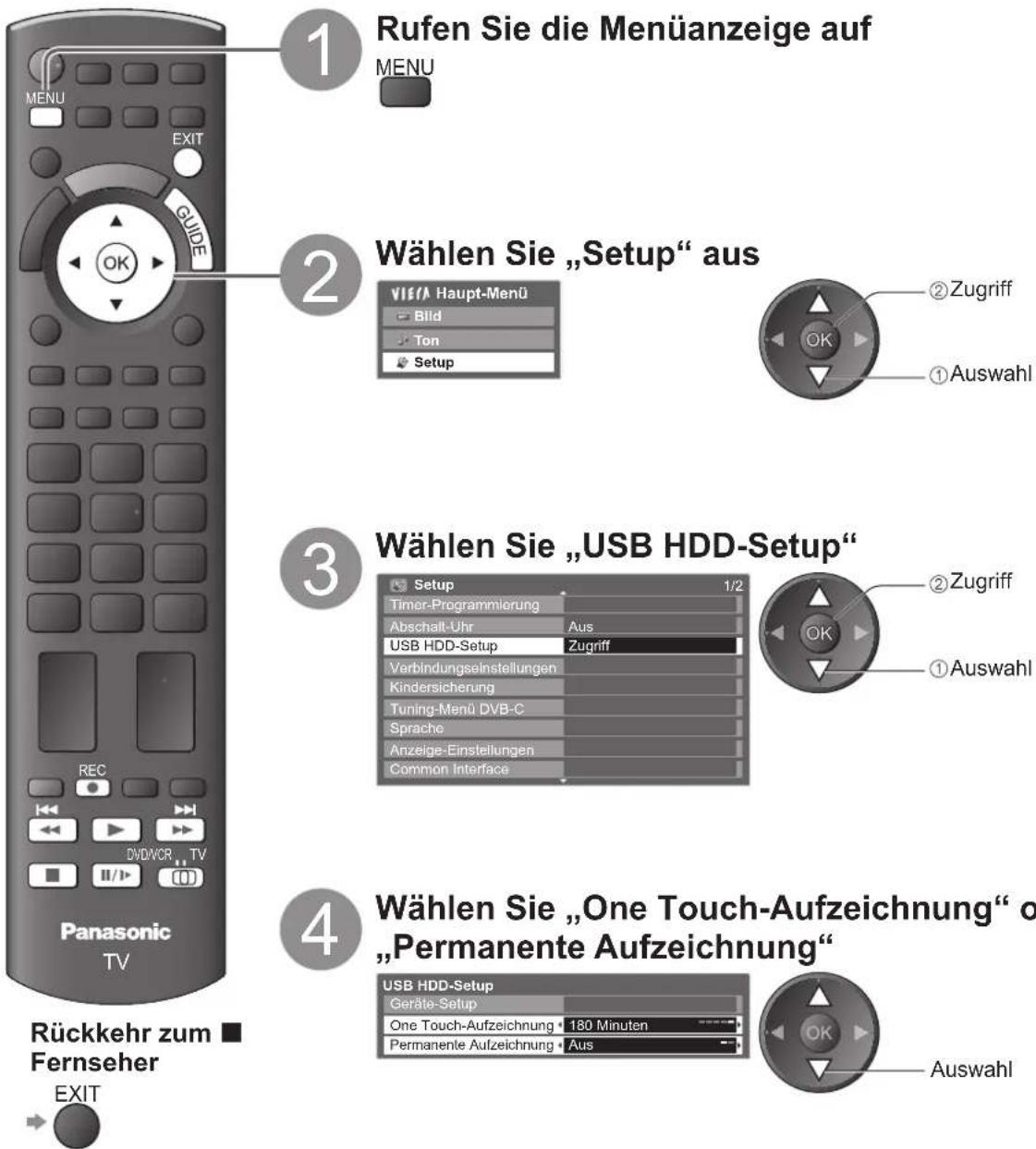 1 Rufen Sie die Menüanzeige auf MENU EXIT GUIDE OK 2 Wählen Sie „Setup“ aus VIE/A Haupt-Menü Bild Ton Setup ② Zugriff ① Auswahl 3 Wählen Sie „USB HDD-Setup“ Setup 1/2 Timer-Programmierung Abschalt-Uhr Aus USB HDD-Setup Zugriff Verbindungseinstellungen Kindersicherung Tuning-Menü DVB-C Sprache Anzeige-Einstellungen Common Interface ② Zugriff ① Auswahl 4 Wählen Sie „One Touch-Aufzeichnung“ o „Permanente Aufzeichnung“ USB HDD-Setup Geräte-Setup One Touch-Aufzeichnung 180 Minuten Permanente Aufzeichnung Aus Rückkehr zum Fernseher EXIT Panasonic TV
