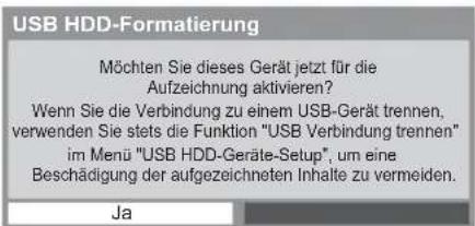 USB HDD-Formatierung Möchten Sie dieses Gerät jetzt für die Aufzeichnung aktivieren? Wenn Sie die Verbindung zu einem USB-Gerät trennen, verwenden Sie stets die Funktion "USB Verbindung trennen" im Menü "USB HDD-Geräte-Setup", um eine Beschädigung der aufgezeichneten Inhalte zu vermeiden. Ja