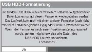 USB HDD-Formatierung Die auf dem USB HDD-Laufwerk mit diesem Fernseher aufgezeichneten Daten können nur auf diesem Fernseher wiedergegeben werden. Das Laufwerk kann nicht mit einem anderen Fernseher (auch nicht mit einem Fernseher gleichen Typs) oder einem PC verwendet werden. Wenn der Fernseher nach einer Funktionsstörung repariert wurde, gehen möglicherweise alle Daten des USB HDD-Laufwerks verioren. Fortfahren? Ja