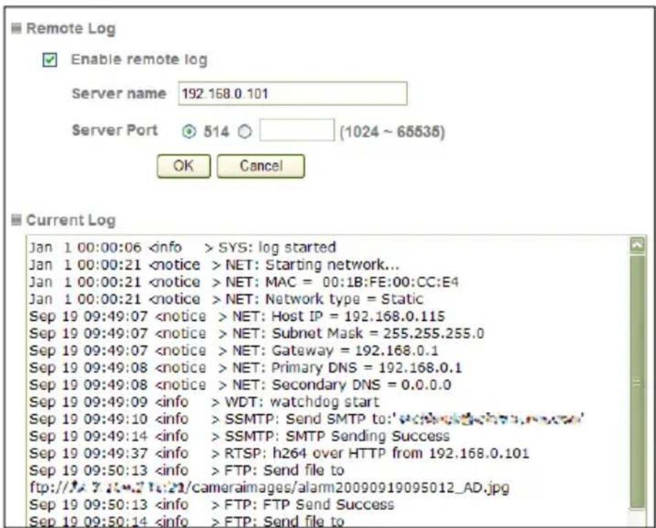 Remote Log Enable remote log Server name 192.168.0.101 Server Port 514 (1024 ~ 65535) OK Cancel Current Log Jan 1 00:00:06 SYS: log started Jan 1 00:00:21 NET: Starting network... Jan 1 00:00:21 NET: MAC = 00:1B:FE:00:CC:E4 Jan 1 00:00:21 NET: Network type = Static Sep 19 09:49:07 NET: Host IP = 192.168.0.115 Sep 19 09:49:07 NET: Subnet Mask = 255.255.255.0 Sep 19 09:49:07 NET: Gateway = 192.168.0.1 Sep 19 09:49:08 NET: Primary DNS = 192.168.0.1 Sep 19 09:49:08 NET: Secondary DNS = 0.0.0.0 Sep 19 09:49:09 WDT: watchdog start Sep 19 09:49:10 SSMTP: Send SMTP to:'w3.mw3.mw3' Sep 19 09:49:14 SSMTP: SMTP Sending Success Sep 19 09:49:37 RTSP: h264 over HTTP from 192.168.0.101 Sep 19 09:50:13 FTP: Send file to ftp://fj.7.7.7.7.7/21/cameraimages/alam20090919095012_AD.jpg Sep 19 09:50:13 FTP: FTP Send Success Sep 19 09:50:14 FTP: Send file to