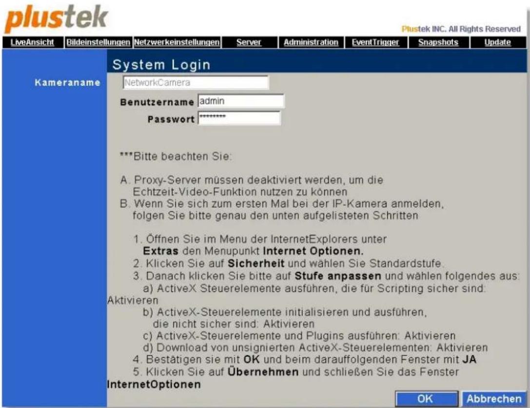 plustek INC. All Rights Reserved LiveAnsicht Bildeinstellungen Netzwerkeinstellungen Server Administration EventTrigger Snapshots Update Kameraname[System Login NetworkCamera Benutzername admin Password ***Bitte beachten Sie: A. Proxy-Server müssen deaktiviert werden, um die Echtzeit-Video-Funktion nutzen zu können B. Wenn Sie sich zum ersten Mal bei der IP-Kamera anmelden, folgen Sie bitte genau den unten aufgelisteten Schritten 1. Öffnen Sie im Menu der InternetExplorers unter Extras den Menupunkt Internet Optionen. 2. Klicken Sie auf Sicherheit und wählen Sie Standardstufe. 3. Danach klicken Sie bitte auf Stufe anpassen und wählen folgendes aus: a) ActiveX Steuerelemente ausführen, die für Scripting sicher sind. Aktivieren b) ActiveX-Steuerelemente initialisieren und ausführen, die nicht sicher sind: Aktivieren c) ActiveX-Steuerelemente und Plugins ausführen: Aktivieren d) Download von unsignierten ActiveX-Steuerelementen: Aktivieren 4. Bestätigen sie mit OK und beim darauffolgenden Fenster mit JA 5. Klicken Sie auf Übernehmen und schließen Sie das Fenster InternetOptionen OK Abbrechen