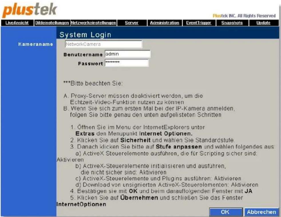 plustek INC. All Rights Reserved LiveAnsicht Bildeinstellungen Netzwerkeinstellungen Server Administration EventTrigger Snapshots Update Kameraname System Login NetworkCamera Benutzername admin Password ****** ***Bitte beachten Sie: A. Proxy-Server müssen daaktiviert werden, um die Echtzeit-Video-Funktion nutzen zu können B. Wenn Sie sich zum ersten Mal bei der IP-Kamera anmelden, folgen Sie bitte genau den unten aufgelisteten Schritten 1. Öffnen Sie im Menu der InternetExplorers unter Extras den Menupunkt Internet Optionen. 2. Klicken Sie auf Sicherheit und wählen Sie Standardstufe. 3. Danach klicken Sie bitte auf Stufe anpassen und wählen folgendes aus a) ActiveX Steuerelemente ausführen, die für Scripting sicher sind: Aktivieren b) ActiveX-Steuerelemente initialsieren und ausführen, die nicht sicher sind: Aktivieren c) ActiveX-Steuerelemente und Plugins ausführen: Aktivieren d) Download von unsignierten ActiveX-Steuerelementen: Aktivieren 4. Bestätigen sie mit OK und beim darauffolgenden Fenster mit JA 5. Klicken Sie auf Übernehmen und schließen Sie das Fenster InternetOptionen OK Abbrechen