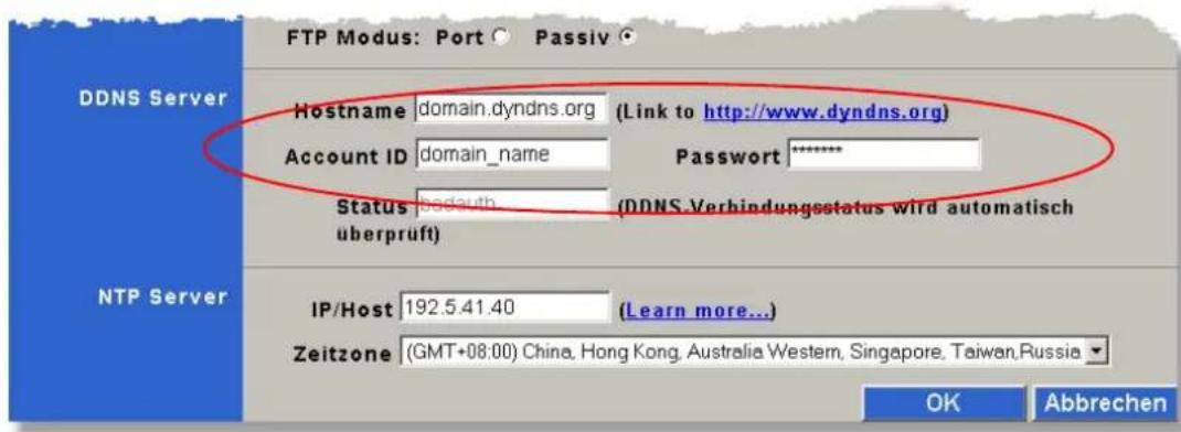 DDNS Server Hostname domain.dyndns.org (Link to http://www.dyndns.org) Account ID domain_name Password ***** Status: badauth (DDNS.Verbindungsstatus wird automatisch uberprüft) überprüft NTP Server IP/Host 192.5.41.40 (Learn more...) Zeitzone (GMT+08:00) China, Hong Kong, Australia Western, Singapore, Taiwan,Russia OK Abbrechen