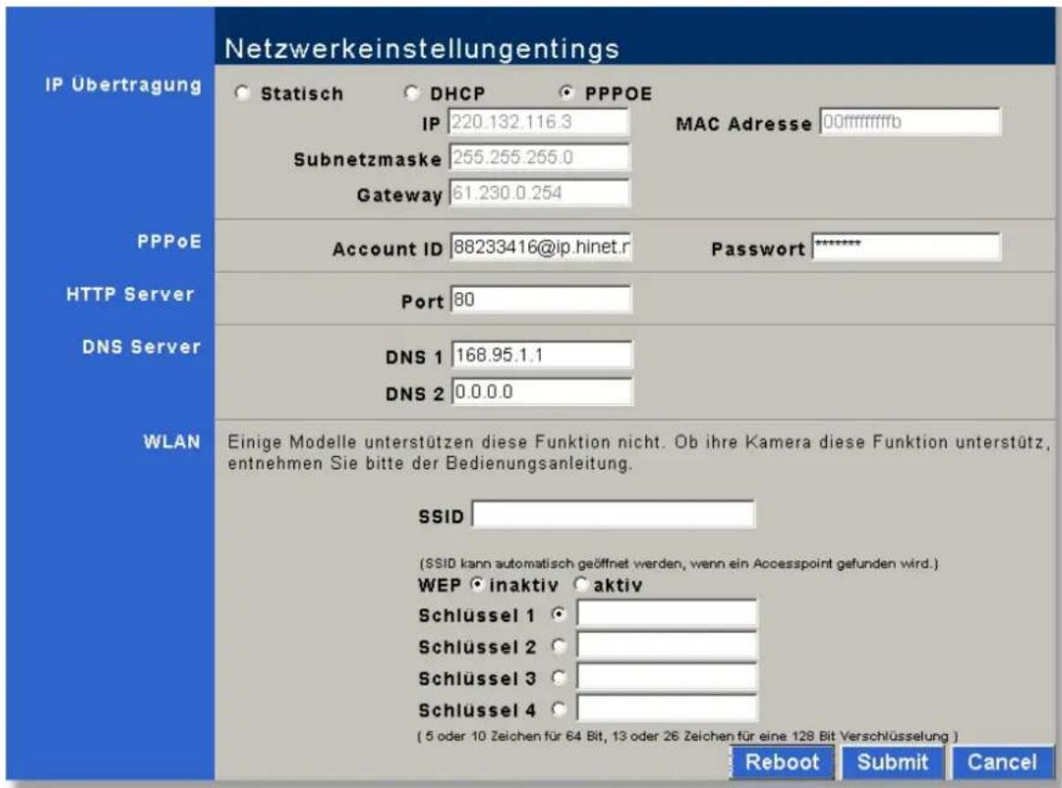 IP Übertragung Netzwerkeinstellungings Statisch DHCP PPPOE IP 220.132.116.3 MAC Adresse 00ffffffffb Subnetzmaske 255.255.255.0 Gateway 61.230.0.254 PPPoE Account ID 88233416@ip.hinet.r Password ***** HTTP Server Port 80 DNS Server DNS 1 168.95.1.1 DNS 2 0.0.0.0 WLAN Einige Modelle unterstützen diese Funktion nicht. Ob ihre Kamera diese Funktion unterstützt, entnehmen Sie bitte der Bedienungsanleitung. SSID (SSID kann automatisch geöffnet werden, wenn ein Accesspoint gefunden wird.) WEP inaktiv aktiv Schlüssel 1 Schlüssel 2 Schlüssel 3 Schlüssel 4 ( 5 oder 10 Zeichen für 64 Bit, 13 oder 26 Zeichen für eine 128 Bit Verschlüsselung ) Reboot Submit Cancel