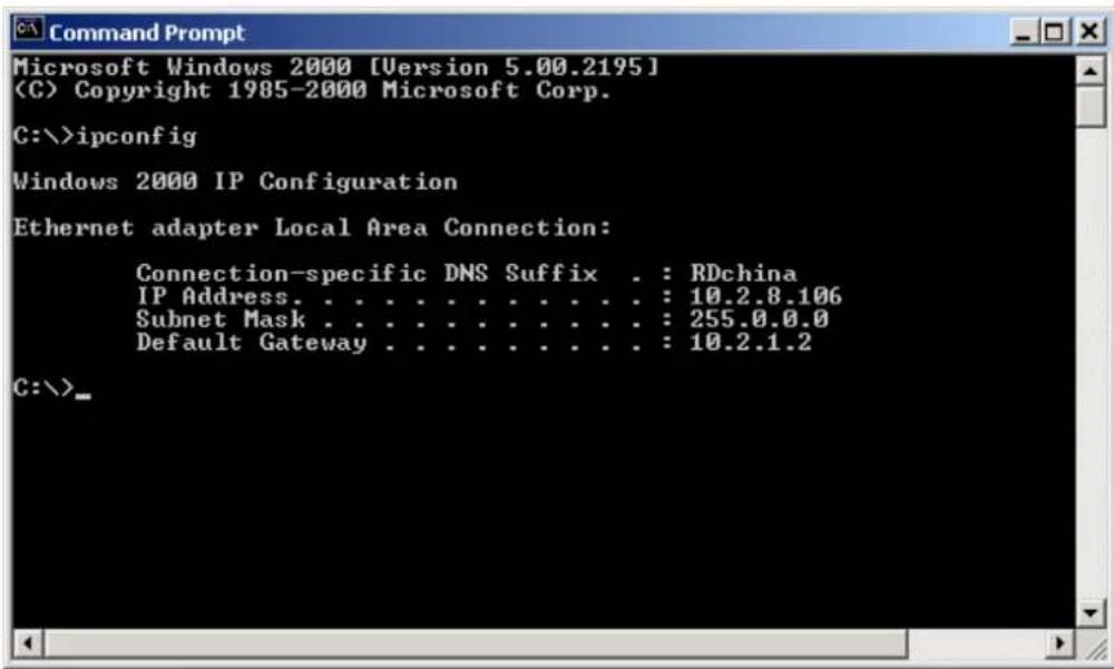 Microsoft Windows 2000 [Version 5.00.2195] (C) Copyright 1985-2000 Microsoft Corp. C:\>ipconfig Windows 2000 IP Configuration Ethernet adapter Local Area Connection: Connection-specific DNS Suffix . : RDchina IP Address. . . . . . . . . . . . . : 10.2.8.106 Subnet Mask . . . . . . . . . . . . : 255.0.0.0 Default Gateway . . . . . . . . . . : 10.2.1.2 C:\>