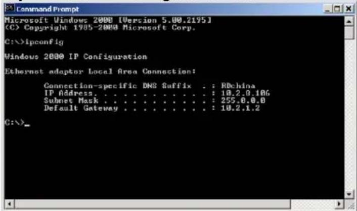 Command Prompt Microsoft Windows 2000 [Version 5.00.2195] (C) Copyright 1985-2000 Microsoft Corp. C:\>ipconfig Windows 2000 IP Configuration Ethernet adaptor Local Area Connection: Connection-specific DNS Suffix . : BDchina IP Address. . . . . . . . . . . . . : 10.2.0.106 Subnet Mask . . . . . . . . . . . . . : 255.0.0.0 Default Gateway . . . . . . . . . . . : 10.2.1.2 C:\>