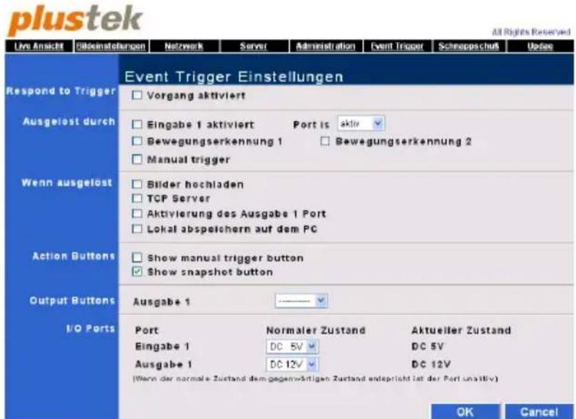 plustek All Rights Reserved Live Ansicht Bildeinstellungen Netzwerk Server Administration Event Trigger Schneppschutz Uddes Event Trigger Einstellungen Respond to Trigger Ausgelöst durch Wenn ausgelöst Action Buttons Output Buttons I/O Ports Vorgang aktiviert Eingabe 1 aktiviert Port is aktiv Bewegungserkennung 1 Bewegungserkennung 2 Manual trigger Bilder hochladen TCP Server Aktivierung des Ausgabe 1 Port Lokal abspeichern auf dem PC Show manual trigger button Show snapshot button Ausgabe 1 Port Normaler Zustand Aktueller Zustand Eingabe 1 DC 5V DC 5V Ausgabe 1 DC 12V DC 12V (Wenn der normale Zustand dem gegenwärtigen Zustand entspricht ist der Port unattiv) OK Cancel