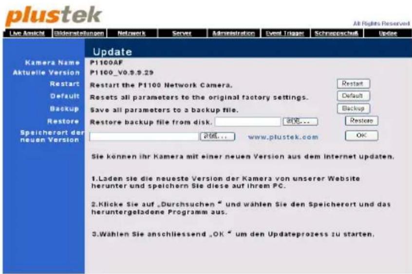 plustek All Rights Reserved Live Ansicht Bilderstellungen Network Server Administration Event Trigger Schnappschuk Update Kamera Name Aktuelle Version Restart Default Backup Restore Speicherort der neuen Version Update P1100AF P1100_V0.9.9.29 Restart the P1100 Network Camera. Resets all parameters to the original factory settings. Save all parameters to a backup file. Restore backup file from disk. 200... www.plustek.com Restore OK Sie können ihr Kamera mit einer neuen Version aus dem Internet updaten. 1.Laden sie die neueste Version der Kamera von unserer Website herunter und speichern Sie diese auf ihrem PC. 2.Klicke Sie auf „Durchsuchen“ und wählen Sie den Speicherort und das heruntergeladene Programm aus. 3.Wählen Sie anschliessend „OK“ um den Updateprozess zu starten.