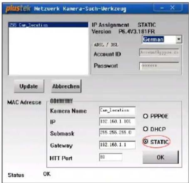 plustek Netzwerk Kamera-Such-Werkzeug 256 Can_location IP Assignment STATIC Version P6.4V3.181FR German ADSL / DSL Account ID AccountIdpypoe.ca Password Update Abbrevchen MAC Adresse 00ffffff Kamera Name Can_location IP 192.163.1.101 Submask 255.255.255.0 Gateway 192.163.1.1 HTT Port 80 Status OK PPPOE DHCP STATIC OK