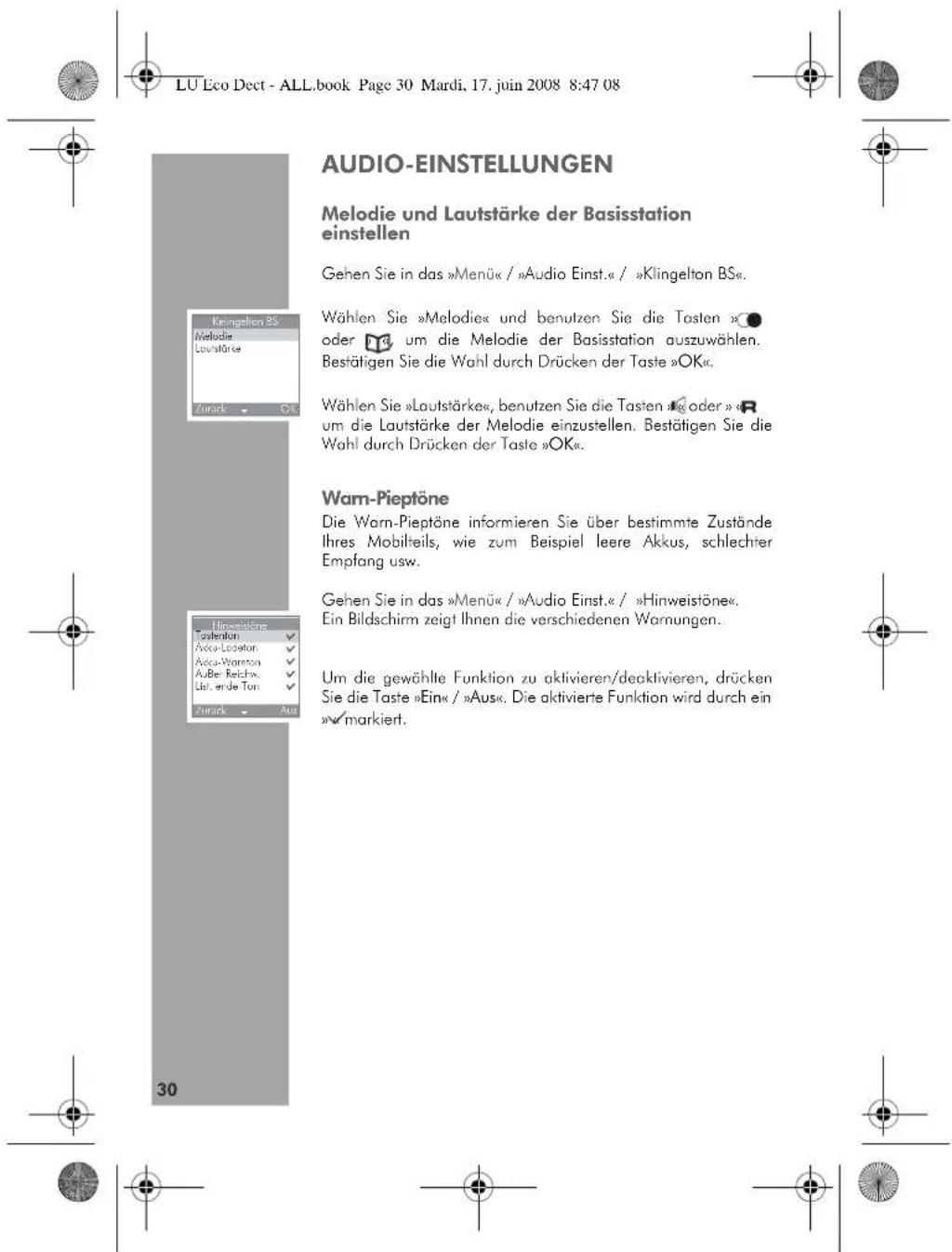 LU Eco Dect - ALL.book Page 30 Mardi, 17. juin 2008 8:47 08 AUDIO-EINSTELLUNGEN Melodie und Lautstärke der Basisstation einstellen Gehen Sie in das »Menü« / »Audio Einst.« / »Klingelton BS«. Wählen Sie »Melodie« und benutzen Sie die Tasten »● oder 📁 um die Melodie der Basisstation auszuwählen. Bestätigen Sie die Wahl durch Drücken der Taste »OK«. Wählen Sie »Lautstärke«, benutzen Sie die Tasten »R oder »R um die Lautstärke der Melodie einzustellen. Bestätigen Sie die Wahl durch Drücken der Taste »OK«. Warn-Pieptöne Die Warn-Pieptöne informieren Sie über bestimmte Zustände Ihres Mobilheils, wie zum Beispiel leere Akkus, schlechter Empfang usw. Gehen Sie in das »Menü« / »Audio Einst.« / »Hinweistöne«. Ein Bildschirm zeigt Ihnen die verschiedenen Wornungen. Um die gewählte Funktion zu aktivieren/deaktivieren, drücken Sie die Taste »Ein« / »Aus«. Die aktivierte Funktion wird durch ein »✓ markiert.