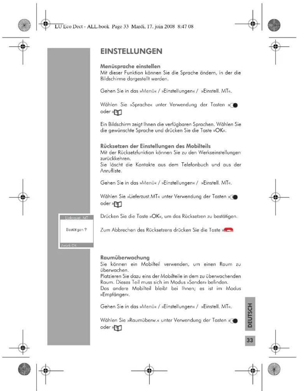 LU Eco Dect - ALL.book Page 33 Mardi. 17. juin 2008 8:47 08 EINSTELLUNGEN Menüsprache einstellen Mit dieser Funktion können Sie die Sprache ändern, in der die Bildschirme dargestellt werden. Gehen Sie in das »Menü« / »Einstellungen« / »Einstell. MT«. Wählen Sie »Sprache« unter Verwendung der Tasten »● oder »# Ein Bildschirm zeigt Ihnen die verfügbaren Sprachen. Wählen Sie die gewünschte Sprache und drücken Sie die Taste »OK«. Rücksetzen der Einstellungen des Mobilteils Mit der Rücksetzfunktion können Sie zu den Werkseinstellungen zurückkehren. Sie löscht die Kontakte aus dem Telefonbuch und aus der Anrufliste. Gehen Sie in das »Menü« / »Einstellungen« / »Einstell. MT«. Wählen Sie »Lieferzust.MT« unter Verwendung der Tasten »● oder »# Drücken Sie die Taste »OK«, um das Rücksetzen zu bestätigen. Zum Abbrechen des Rücksetzens drücken Sie die Taste »●. Raumüberwachung Sie können ein Mobilteil verwenden, um einen Raum zu überwachen. Platzieren Sie dazu eins der Mobilteile in dem zu überwachenden Raum. Dieses Teil muss sich im Modus »Sender» befinden. Das andere Mobilteil bleibt bei Ihnen; es ist im Modus »Empfänger«. Gehen Sie in das »Menü« / »Einstellungen« / »Einstell. MT«. Wählen Sie »Raumüberw.« unter Verwendung der Tasten »● oder »# DEUTSCH 33