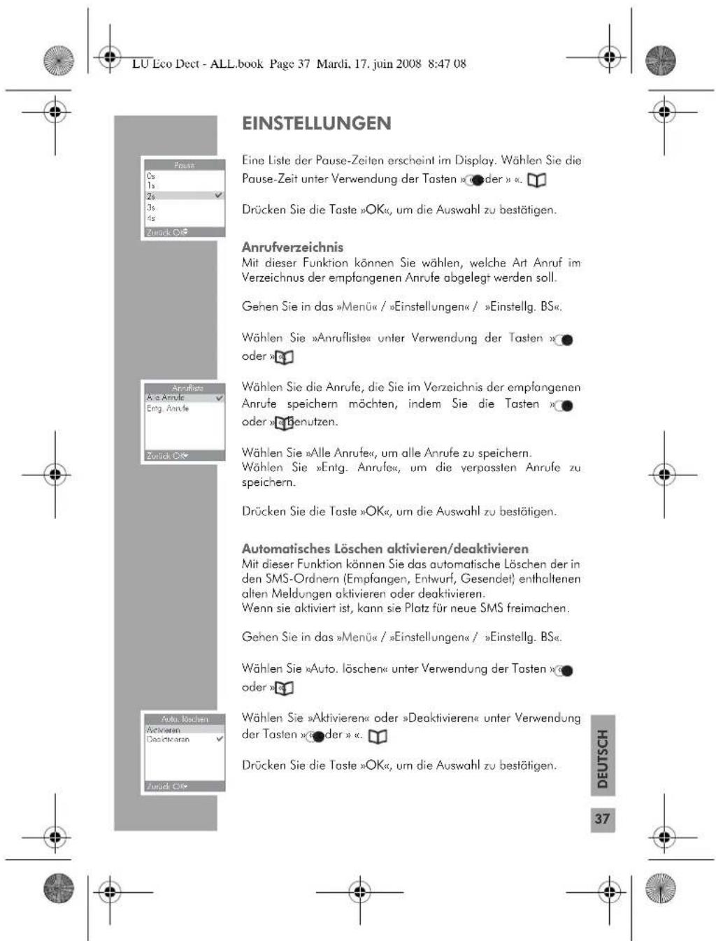 LU Eco Dect - ALL.book Page 37 Mardi, 17. juin 2008 8:47 08 EINSTELLUNGEN Eine Liste der Pause-Zeiten erscheint im Display. Wählen Sie die Pause-Zeit unter Verwendung der Tasten »●der » . Drücken Sie die Taste »OK«, um die Auswahl zu bestätigen. Anrufverzeichnis Mit dieser Funktion können Sie wählen, welche Art Anruf im Verzeichnus der empfangenen Anrufe abgelegt werden soll. Gehen Sie in das »Menü« / »Einstellungen« / »Einstellig. BS«. Wählen Sie »Anruflistes« unter Verwendung der Tasten »● oder »A Wählen Sie die Anrufe, die Sie im Verzeichnis der empfangenen Anrufe speichern möchten, indem Sie die Tasten »● oder »Benutzen. Wählen Sie »Alle Anrufe«, um alle Anrufe zu speichern. Wählen Sie »Entg. Anrufe«, um die verpassten Anrufe zu speichern. Drücken Sie die Taste »OK«, um die Auswahl zu bestätigen. Automatisches Löschen aktivieren/deaktivieren Mit dieser Funktion können Sie das automatische Löschen der in den SMS-Ordnern (Empfangen, Entwurf, Gesendet) enthaltenen alten Meldungen aktivieren oder deaktivieren. Wenn sie aktiviert ist, kann sie Platz für neue SMS freimachen. Gehen Sie in das »Menü« / »Einstellungen« / »Einstellig. BS«. Wählen Sie »Auto. löschen« unter Verwendung der Tasten »● oder »A Wählen Sie »Aktivieren« oder »Deaktivieren« unter Verwendung der Tasten »●der » . Drücken Sie die Taste »OK«, um die Auswahl zu bestätigen. DEUTSCH 37