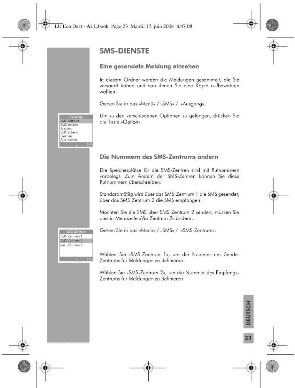 LU Eco Dect - ALL.book Page 23 Mardi, 17. juin 2008 8:47 08 SMS-DIENSTE Eine gesendete Meldung einsehen In diesem Ordner werden die Meldungen gesammelt, die Sie versandt haben und von denen Sie eine Kopie aufbewahren wollten. Gehen Sie in das »Menü« / »SMS« / »Ausgang«. Um zu den verschiedenen Optionen zu gelangen, drücken Sie die Taste »Option«. Die Nummern des SMS-Zentrums ändern Die Speicherplätze für die SMS-Zentren sind mit Rufnummern vorbelegt. Zum Ändern der SMS-Zentren können Sie diese Rufnummern überschreiben. Standardmäßig wird über das SMS-Zentrum 1 die SMS gesendet, über das SMS-Zentrum 2 die SMS empfangen. Möchten Sie die SMS über SMS-Zentrum 2 senden, müssen Sie dies in Menüzeile »Via Zentrum 2« ändern.. Gehen Sie in das »Menü« / »SMS« / »SMS-Zentrum«. Wählen Sie »SMS-Zentrum 1«, um die Nummer des Sende-Zentrums für Meldungen zu definieren. Wählen Sie »SMS-Zentrum 2«, um die Nummer des Empfangs-Zentrums für Meldungen zu definieren. DEUTSCH 23