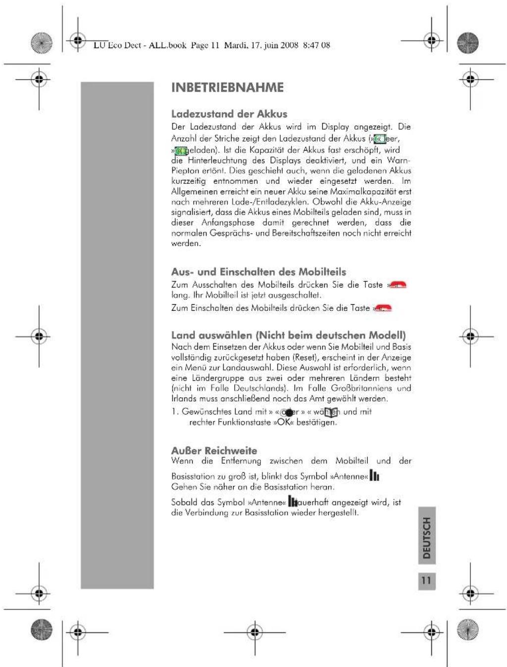 LU Eco Dect - ALL.book Page 11 Mardi, 17. juin 2008 8:47 08 INBETRIEBNAHME Ladezustand der Akkus Der Ladezustand der Akkus wird im Display angezeigt. Die Anzahl der Striche zeigt den Ladezustand der Akkus (mit leer, »geloden«). Ist die Kapazität der Akkus fast erschöpft, wird die Hinterleuchtung des Displays deaktiviert, und ein Warn-Piepton ertönt. Dies geschieht auch, wenn die geladenen Akkus kurzzeitig entnommen und wieder eingesetzt werden. Im Allgemeinen erreicht ein neuer Akku seine Maximalkapazität erst nach mehreren Lade-/Entladezyklen. Obwohl die Akku-Anzeige signalisiert, dass die Akkus eines Mobilteils geladen sind, muss in dieser Anfangsphase damit gerechnet werden, dass die normalen Gesprächs- und Bereitschaftszeiten noch nicht erreicht werden. Aus- und Einschalten des Mobilteils Zum Ausschalten des Mobilteils drücken Sie die Taste »lang. Ihr Mobilteil ist jetzt ausgeschaltet. Zum Einschalten des Mobilteils drücken Sie die Taste ». Land auswählen (Nicht beim deutschen Modell) Nach dem Einsetzen der Akkus oder wenn Sie Mobilteil und Basis vollständig zurückgesetzt haben (Reset), erscheint in der Anzeige ein Menü zur Landauswahl. Diese Auswahl ist erforderlich, wenn eine Ländergruppe aus zwei oder mehreren Ländern besteht (nicht im Falle Deutschlands). Im Falle Großbritanniens und Irlands muss anschließend noch das Amt gewählt werden. 1. Gewünschtes Land mit »«oder»« wählen und mit rechter Funktionstaste »OK« bestätigen. Außer Reichweite Wenn die Entfernung zwischen dem Mobilteil und der Basisstation zu groß ist, blinkt das Symbol »Antenne« Gehen Sie näher an die Basisstation heran. Sobald das Symbol »Antenne« hauerhaft angezeigt wird, ist die Verbindung zur Basisstation wieder hergestellt. DEUTSCH 11