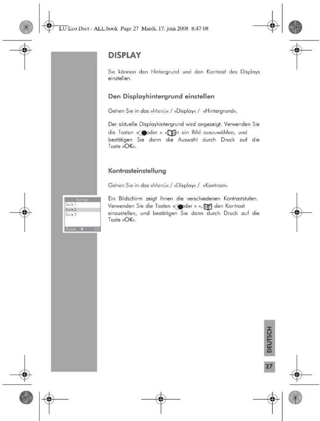 LU Eco Dect - ALL.book Page 27 Mardi, 17. juin 2008 8:47 08 DISPLAY Sie können den Hintergrund und den Kontrast des Displays einstellen. Den Displayhintergrund einstellen Gehen Sie in das »Menü« / »Display« / »Hintergrund«. Der aktuelle Displayhintergrund wird angezeigt. Verwenden Sie die Tasten »●oder » □in ein Bild auszuwählen, und bestätigen Sie dann die Auswahl durch Druck auf die Taste »OK«. Kontrasteinstellung Gehen Sie in das »Menü« / »Display« / »Kontrast«. Ein Bildschirm zeigt Ihnen die verschiedenen Kontraststufen. Verwenden Sie die Tasten »●oder » □in den Kontrast einzustellen, und bestätigen Sie dann durch Druck auf die Taste »OK«. Zursch OK DEUTSCH 27