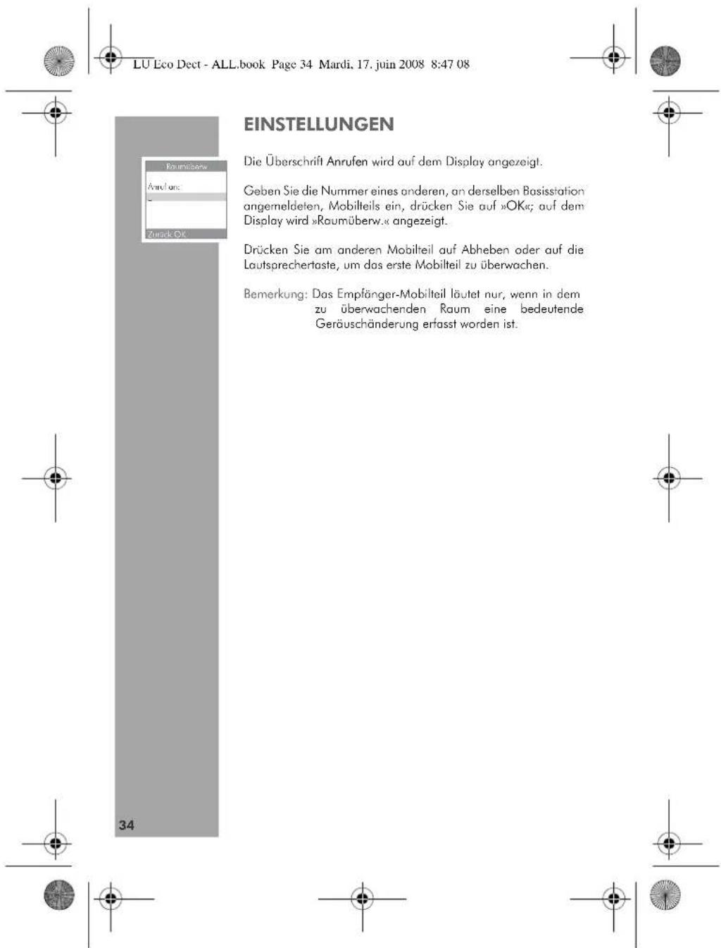 LU Eco Dect - ALL.book Page 34 Mardi, 17. juin 2008 8:47 08 EINSTELLUNGEN Die Überschrift Anrufen wird auf dem Display angezeigt. Geben Sie die Nummer eines anderen, an derselben Basisstation angemeldeten, Mobilteils ein, drücken Sie auf »OK«; auf dem Display wird »Raumüberw.« angezeigt. Drücken Sie am anderen Mobilteil auf Abheben oder auf die Loutsprechertaste, um das erste Mobilteil zu überwachen. Bemerkung: Das Empfänger-Mobilteil läutet nur, wenn in dem zu überwachenden Raum eine bedeutende Geräuschänderung erfasst worden ist.
