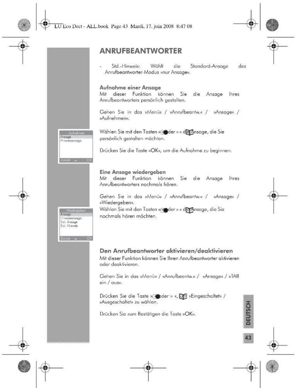 LU Eco Dect - ALL.book Page 43 Mardi, 17. juin 2008 8:47 08 ANRUFBEANTWORTER - Std.-Hinweis: Wählt die Standard-Ansage des Anrufbeantworter-Modus »nur Ansage«. Aufnahme einer Ansage Mit dieser Funktion können Sie die Ansage Ihres Anrufbeantworters persönlich gestalten. Gehen Sie in das »Menü« / »Anrufbeantw.« / »Ansage« / »Aufnehmen«. Wählen Sie mit den Tasten »●der » « die Ansage, die Sie persönlich gestalten möchten. Drücken Sie die Taste »OK«, um die Aufnahme zu beginnen. Eine Ansage wiedergeben Mit dieser Funktion können Sie die Ansage Ihres Anrufbeantworters nochmals hören. Gehen Sie in das »Menü« / »Anrufbeantw.« / »Ansage« / »Wiedergeben«. Wählen Sie mit den Tasten »●der » « die Ansage, die Sie nochmals hören möchten. Den Anrufbeantworter aktivieren/deaktivieren Mit dieser Funktion können Sie Ihren Anrufbeantworter aktivieren oder deaktivieren. Gehen Sie in das »Menü« / »Anrufbeantw.« / »Ansage« / »TAB ein / aus«. Drücken Sie die Taste »●der » «, um »Eingeschaltet« / »Ausgeschaltet« zu wählen. Drücken Sie zum Bestätigen die Taste »OK«. DEUTSCH 43