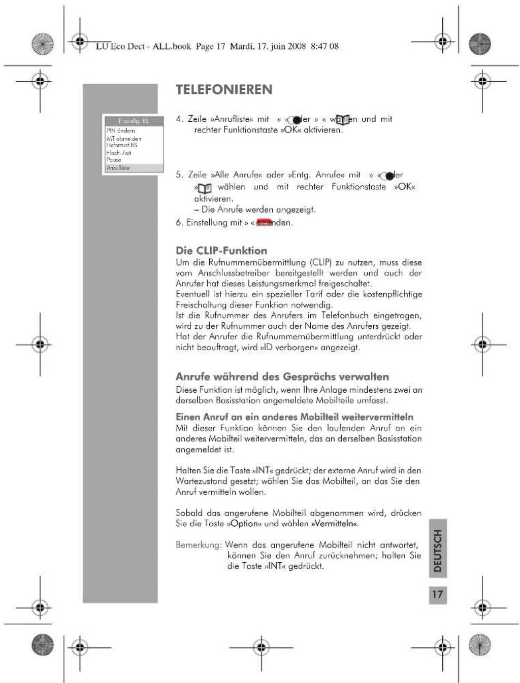 LU Eco Dect - ALL.book Page 17 Mardi, 17. juin 2008 8:47 08 TELEFONIEREN Einstellung, BS PIN Endern MT obnieden Ufeternust BS Flash-Zeit Pause Anrufteile 4. Zeile »Anrufliste« mit » « oder » « warten und mit rechter Funktionstaste »OK« aktivieren. 5. Zeile »Alle Anrufe« oder »Entg. Anrufe« mit » « oder »wahlen und mit rechter Funktionstaste »OK« aktivieren. - Die Anrufe werden angezeigt. 6. Einstellung mit » « beenden. Die CLIP-Funktion Um die Rufnummernübermittlung (CLIP) zu nutzen, muss diese vom Anschlussbetreiber bereitgestellt werden und auch der Anrufe hat dieses Leistungsmerkmal freigeschaltet. Eventuell ist hierzu ein spezieller Tarif oder die kostenpflichtige Freischaltung dieser Funktion notwendig. Ist die Rufnummer des Anrufers im Telefonbuch eingetragen, wird zu der Rufnummer auch der Name des Anrufers gezeigt. Hat der Anrufe der Rufnummernübermittlung unterdrückt oder nicht beauftragt, wird »ID verborgen« angezeigt. Anrufe während des Gesprächs verwalten Diese Funktion ist möglich, wenn Ihre Anlage mindestens zwei anderselben Basisstation angemeldete Mobilteile umfasst. Einen Anruf an ein anderes Mobilteil weitervermitteln Mit dieser Funktion können Sie den laufenden Anruf an ein anderes Mobilteil weitervermitteln, das an derselben Basisstation angemeldet ist. Halten Sie die Taste »INT« gedrückt; der externe Anruf wird in den Wartezustand gesetzt; wählen Sie das Mobilteil, an das Sie den Anruf vermitteln wollen. Sobald das angerufene Mobilteil abgenommen wird, drücken Sie die Taste »Option« und wählen »Vermitteln«. Bemerkung: Wenn das angerufene Mobilteil nicht antwortet, können Sie den Anruf zurücknehmen; halten Sie die Taste »INT« gedrückt. DEUTSCH 17