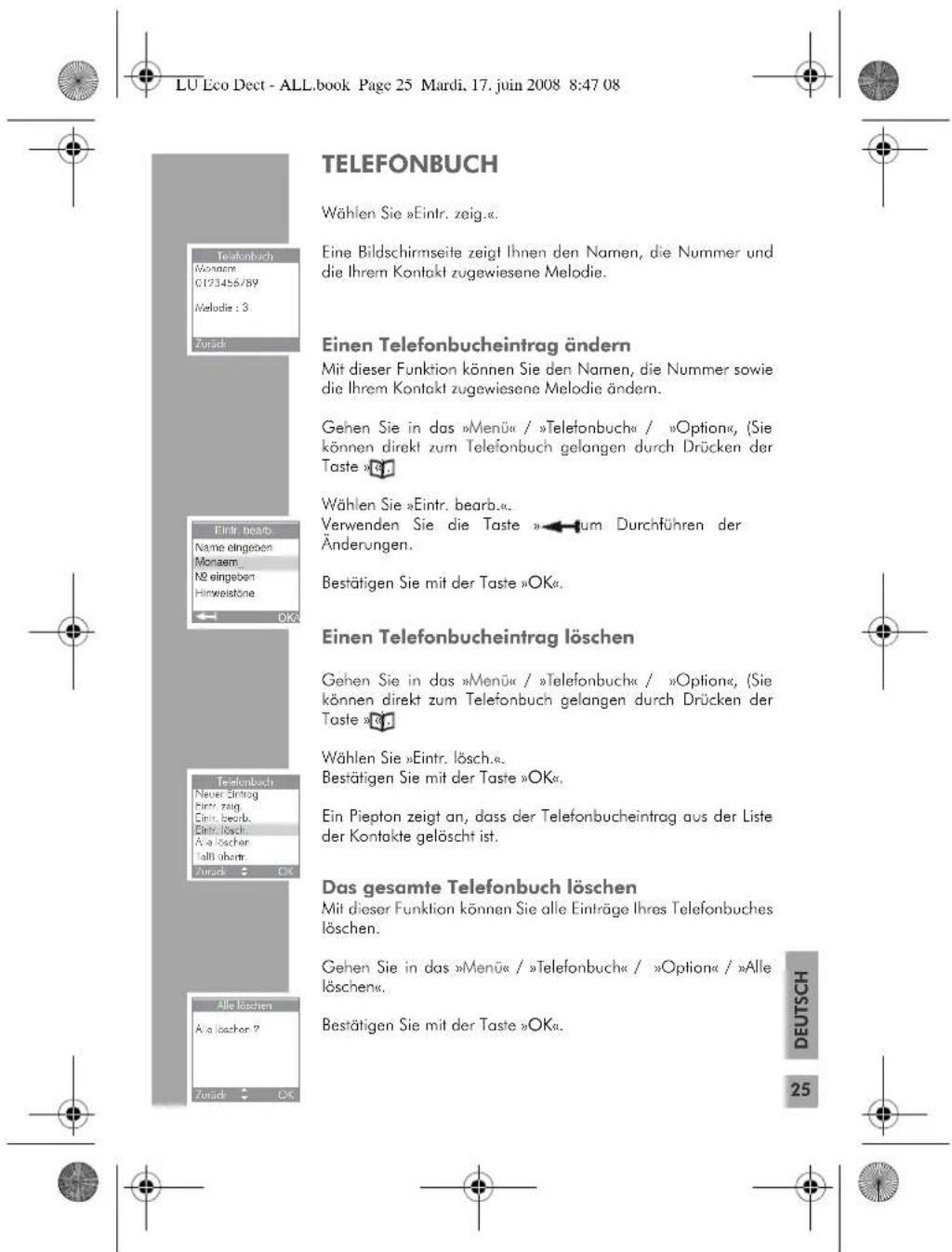 LU Eco Dect - ALL.book Page 25 Mardi, 17. juin 2008 8:47 08 TELEFONBUCH Wählen Sie »Eintr. zeig.«. Eine Bildschirmseite zeigt Ihnen den Namen, die Nummer und die Ihrem Kontakt zugewiesene Melodie. Einen Telefonbucheintrag ändern Mit dieser Funktion können Sie den Namen, die Nummer sowie die Ihrem Kontakt zugewiesene Melodie ändern. Gehen Sie in das »Menü« / »Telefonbuch« / »Option«, (Sie können direkt zum Telefonbuch gelangen durch Drücken der Taste »OK«. Wählen Sie »Eintr. bearb.«. Verwenden Sie die Taste »-tum Durchführen der Änderungen. Bestätigen Sie mit der Taste »OK«. Einen Telefonbucheintrag löschen Gehen Sie in das »Menü« / »Telefonbuch« / »Option«, (Sie können direkt zum Telefonbuch gelangen durch Drücken der Taste »OK«. Wählen Sie »Eintr. lösch.«. Bestätigen Sie mit der Taste »OK«. Ein Piepton zeigt an, dass der Telefonbucheintrag aus der Liste der Kontakte gelöscht ist. Das gesamte Telefonbuch löschen Mit dieser Funktion können Sie alle Einträge Ihres Telefonbuches löschen. Gehen Sie in das »Menü« / »Telefonbuch« / »Option« / »Alle löschen«. Bestätigen Sie mit der Taste »OK«. Alle löschen A a löscher ? Zurück OK DEUTSCH 25