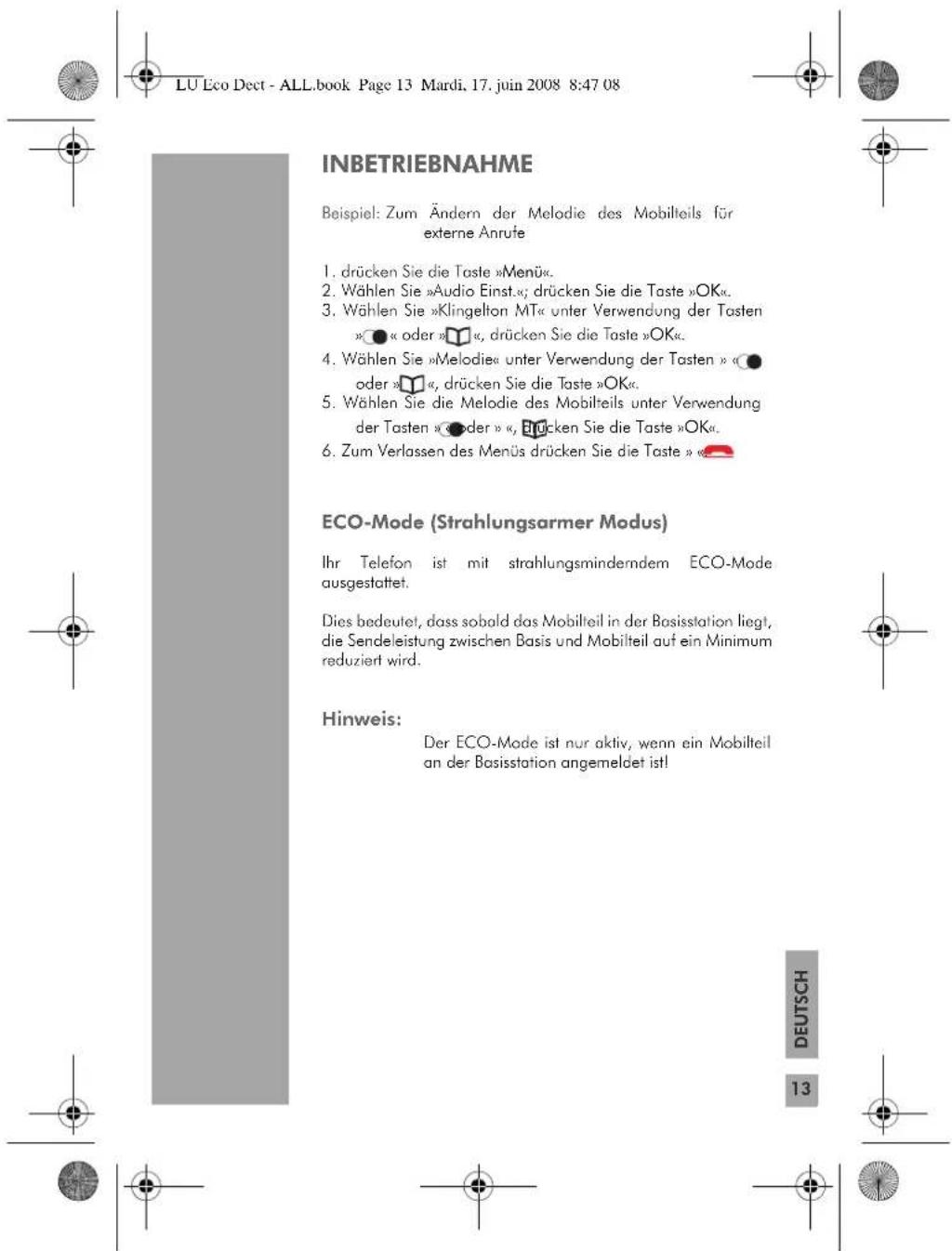 LU Eco Dect - ALL.book Page 13 Mardi, 17. juin 2008 8:47 08 INBETRIEBNAHME Beispiel: Zum Ändern der Melodie des Mobilteils für externe Anrute 1. drücken Sie die Taste »Menü«. 2. Wählen Sie »Audio Einst.«; drücken Sie die Taste »OK«. 3. Wählen Sie »Klingelton MT« unter Verwendung der Tasten »●« oder »○«, drücken Sie die Taste »OK«. 4. Wählen Sie »Melodie« unter Verwendung der Tasten »●oder »○«, drücken Sie die Taste »OK«. 5. Wählen Sie die Melodie des Mobilteils unter Verwendung der Tasten »●der »«, Brücken Sie die Taste »OK«. 6. Zum Verlassen des Menüs drücken Sie die Taste »● ECO-Mode (Strahlungsarmer Modus) Ihr Telefon ist mit strahlungsminderndem ECO-Mode ausgestattet. Dies bedeutet, dass sobald das Mobilteil in der Basisstation liegt, die Sendeleistung zwischen Basis und Mobilteil auf ein Minimum reduziert wird. Hinweis: Der ECO-Mode ist nur aktiv, wenn ein Mobilteil an der Basisstation angemeldet ist! DEUTSCH 13