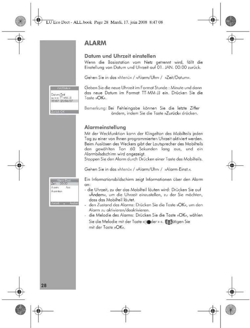 LU Eco Dect - ALL.book Page 28 Mardi, 17. juin 2008 8:47 08 ALARM Datum und Uhrzeit einstellen Wenn die Basisstation vom Netz getrennt wird, fällt die Einstellung von Datum und Uhrzeit auf 01. JAN. 00:00 zurück. Gehen Sie in das »Menü« / »Alarm/Uhr« / »Zeit/Datum«. Geben Sie die neue Uhrzeit im Format Stunde : Minute und dann das neue Datum im Format TT-MM-JJ ein. Drücken Sie die Taste »OK«. Bemerkung: Bei Fehleingabe können Sie die letzte Ziffer ändern, indem Sie die Taste »Zurück« drücken. Alarmeinstellung Mit der Weckfunktion kann der Klingelton des Mobilteils jeden Tag zu einer von Ihnen programmierten Uhrzeit aktiviert werden. Beim Auslösen des Weckers gibt der Lautsprecher des Mobilteils den gewählten Ton 60 Sekunden lang aus, und ein Alarmbilsdschirm wird angezeigt. Stoppen Sie den Alarm durch Drücken einer Taste des Mobilteils. Gehen Sie in das »Menü« / »Alarm/Uhr« / »Alarm-Einst«. Ein Informationsbildschirm zeigt Informationen über den Alarm an: - die Uhrzeit, zu der das Mobilteil läuten wird: Drücken Sie auf »Änderm«, um die Uhrzeit einzustellen, zu der Sie möchten, dass das Mobilteil läutet. - den Zustand des Alarms: Drücken Sie die Taste »OK«, um den Alarm zu aktivieren/deaktivieren. - die Melodie des Alarms: Drücken Sie die Taste »OK«, wählen Sie die Melodie mit der Taste »De der ». Bestätigen Sie mit der Taste »OK«.