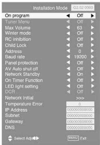 Installation Mode 62.02 0000 On program Off Tuner Menu Off Max Volume 63 Winter mode Off RC Inhibition Off Child Lock Off Address 0 Baud rate 19200 Panel protection Off AV Auto shut off Off Network Standby On On Timer Function Off LED light setting Off DCR Off Network initial >>> Temperature Error 0 IP Address 000000000000 Subnet 000000000000 Gateway 000000000000 DNS 000000000000 Select Adjust MENU Exit