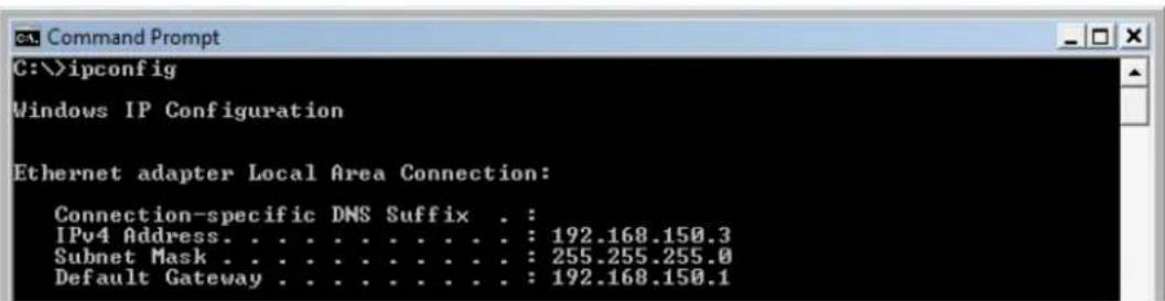 Command Prompt C:\>ipconfig Windows IP Configuration Ethernet adapter Local Area Connection: Connection-specific DNS Suffix . : IPv4 Address. . . . . . . . . . . : 192.168.150.3 Subnet Mask . . . . . . . . . . . : 255.255.255.0 Default Gateway . . . . . . . . . . . : 192.168.150.1