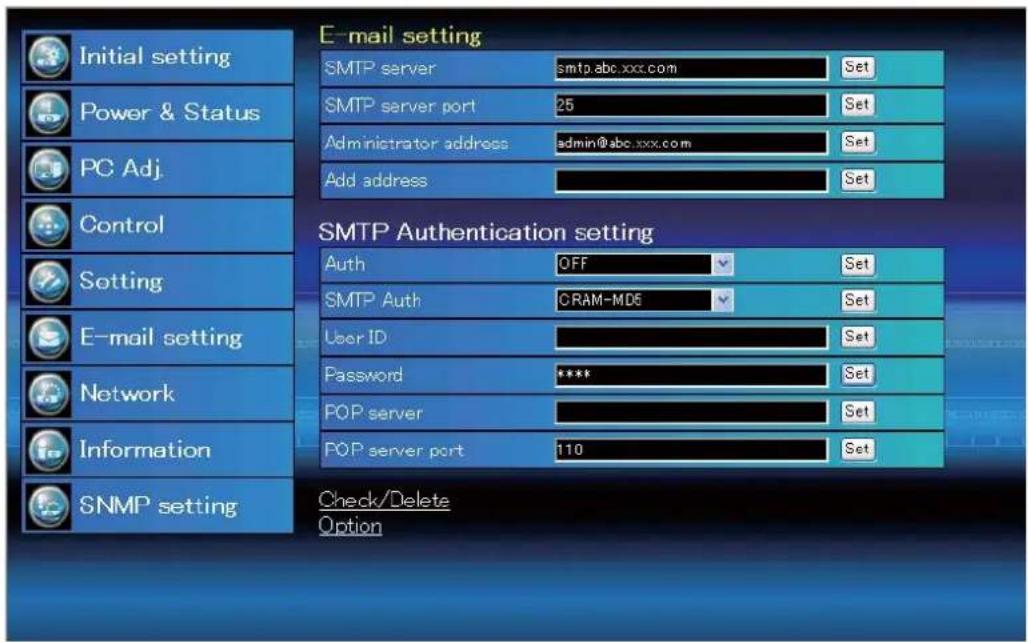 Initial setting Power & Status PC Adj. Control Setting E-mail setting Network Information SNMP setting E-mail setting SMTP server smtp.abc.xxx.com Set SMTP server port 25 Set Administrator address admin@abc.xxx.com Set Add address Set SMTP Authentication setting Auth OFF Set SMTP Auth CRAM-MD6 Set User ID Set Password **** Set POP server Set POP server port 110 Set Check/Delete Option