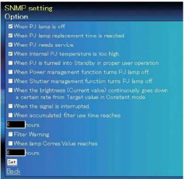 SNMP setting Option ✓ When PJ lamp is off. ✓ When PJ lamp replacement time is reached. ✓ When PJ needs service. ✓ When internal PJ temperature is too high. ■ When PJ is turned into Standby in proper user operation ■ When Power management function turns PJ lamp off. ■ When Shutter management function turns PJ lamp off. ■ When the brightness (Current value) continuously goes down a certain rate from Target value in Constant mode. ■ When the signal is interrupted. ■ When accumulated filter use time reaches 0 hours. ■ Filter Warning ■ When lamp Corres.Value reaches 0 hours. Set Back