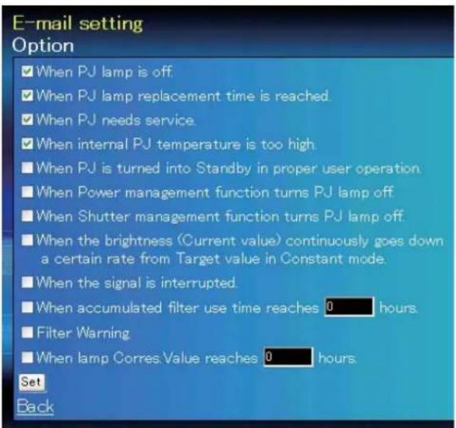 E-mail setting Option ✓ When PJ lamp is off. ✓ When PJ lamp replacement time is reached. ✓ When PJ needs service. ✓ When internal PJ temperature is too high. ■ When PJ is turned into Standby in proper user operation. ■ When Power management function turns PJ lamp off. ■ When Shutter management function turns PJ lamp off. ■ When the brightness (Current value) continuously goes down a certain rate from Target value in Constant mode. ■ When the signal is interrupted. ■ When accumulated filter use time reaches 0 hours. ■ Filter Warning ■ When lamp Corres.Value reaches 0 hours. Set Back