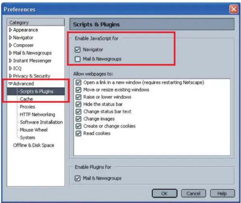 Preferences Category Appearance Navigator Composer Mail & Newsgroups Instant Messenger ICQ Privacy & Security Advanced Scripts & Plugins Cache Proxies HTTP Networking Software Installation Mouse Wheel System Offline & Disk Space Scripts & Plugins Enable JavaScript for Navigator Mail & Newsgroups Allow webpages to: Open a link in a new window (requires restarting Netscape) Move or resize existing windows Raise or lower windows Hide the status bar Change status bar text Change images Create or change cookies Read cookies Enable Plugins for Mail & Newsgroups OK Cancel Help
