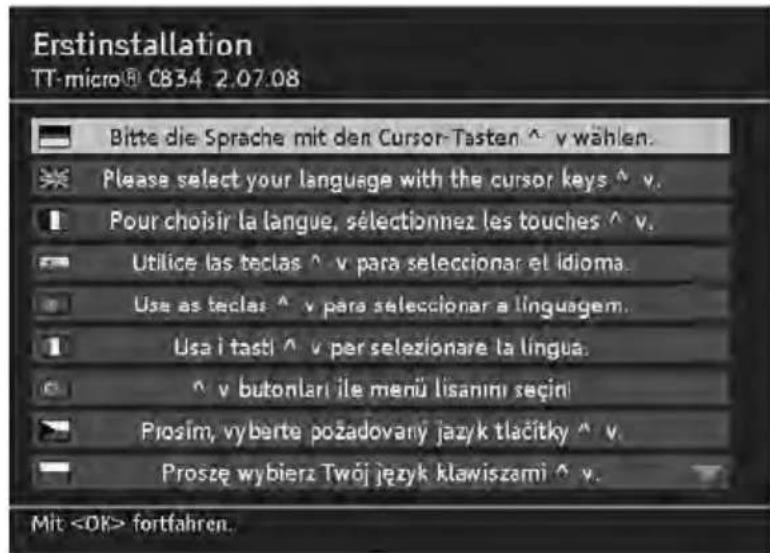 Erstinstallation TT-micro® 0834 2.07.08 Bitte die Sprache mit den Cursor-Tasten ^ v wählen. Please select your language with the cursor keys ^ v. Pour choisir la langue, sélectionnez les touches ^ v. Utilice las teclas ^ v para seleccionar el idioma. Use as teclas ^ v para seleccionar a linguagem. Usa i tasti ^ v per selezionare la língua. ^ v butonlari ile menü lisanimi seçini Prosím, vyberte požadovany jazyk tlačitky ^ v. Proszę wybierz Twój język klawiszami ^ v. Mit fortfahren.