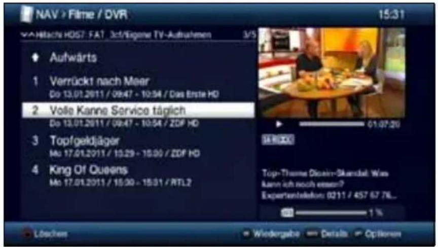 NAV > Filme / DVR 15:31 VÄHITACN HD67. FAT 3ct/Eigene TV-Aufnahmen 3/5 Aufwärts 1 Verrückt nach Meer Do 13.01.2011 / 09:47 - 10:54 / Das Erste HD 2 Volle Kanne Service täglich Do 13.01.2011 / 09:47 - 10:54 / ZDF HD 3 Topfgeidjäger Mo 17.01.2011 / 10:29 - 10:00 / ZDF HD 4 King Of Queens Mo 17.01.2011 / 15:30 - 15:31 / RTL2 Löschem Wiedergabe Details Options