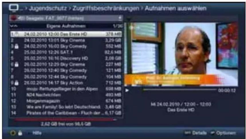 Jugendschutz > Zugriffsbeschränkungen > Aufnahmen auswählen Eigene Aufnahmen 1/36 1 24.02.2010 12:00 Das Erste HD 378 MB 2 24.02.2010 13:01 Sky Cinema 3,29 GB 3 24.02.2010 16:03 Sky Comedy 552 MB 4 25.02.2010 12:26 SAT .1 82,6 MB 5 25.02.2010 16:16 Discovery HD 2,08 GB 6 26.02.2010 12:29 Sky Cinema 227 MB 7 26.02.2010 12:40 Sky Comedy 121 MB 8 26.02.2010 12:44 Sky Comedy 104 MB 9 26.02.2010 14:17 Sky Action 712 MB 10 mojo: Rettungssilieger in den Alpen 698 MB 11 N24 Nachvictiven 493 MB 12 Morgenmagazin 674 MB 13 We are Family! So lebt Deutschland 3,48 GB 14 Pirates of the Caribbean - Fluch der _ 6,17 GB 2,52 GB frei von 98,6 GB Hille Details Options