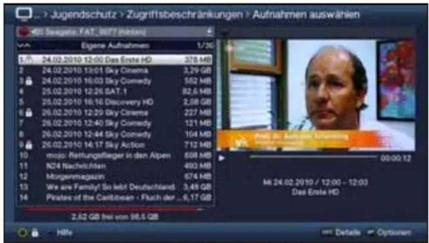 Jugendschutz > Zugriffsbeschränkungen > Aufnahmen auswählen EGI: Steuerges, FAT_9671 (Pretan) Eigene Aufnahmen 1/30 1 24.02.2010 12:00 Das Erste HD 378 MB 2 24.02.2010 12:01 Sky Cinema 3,29 GB 3 24.02.2010 16:03 Sky Comedy 562 MB 4 25.02.2010 12:26 SAT.1 82,6 MB 5 25.02.2010 16:16 Discovery HD 2,08 GB 6 26.02.2010 12:29 Sky Cinema 227 MB 7 26.02.2010 12:40 Sky Comedy 121 MB 8 26.02.2010 12:44 Sky Comedy 104 MB 9 26.02.2010 14:17 Sky Action 712 MB 10 mojo: Rettungsflieger in den Alpen 608 MB 11 N24 Nachelciften 493 MB 12 Morgenmagazun 674 MB 13 We are Family! So lebt Deutschland 3,48 GB 14 Pirates of the Caribsonen · Fluch der _6,17 GB 2,62 GB frei von $8,5 GB MIL 24.02.2010 / 12:00 - 12:03 Das Erste HD From to: Aottinger, Umsening 00:00:12 Details Options