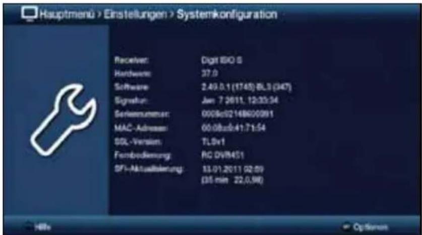 Hauptmenu > Einstellungen > Systemkonfiguration Receiver: Digit ISO 5 Hardware: 37.0 Software: 2.49.0.1 (1745) BL3 (347) Signature: Jan 7 2011. 12:33:34 Soriennummer: 0008c02148600091 MAC - Adressen: 00.08zab.41.71.54 SQL - Version: TLSv1 Frembedienung: RC DVR451 SFI-Aktualisierung: 13.01.2011 (02.59) (35 min 22.0.98)