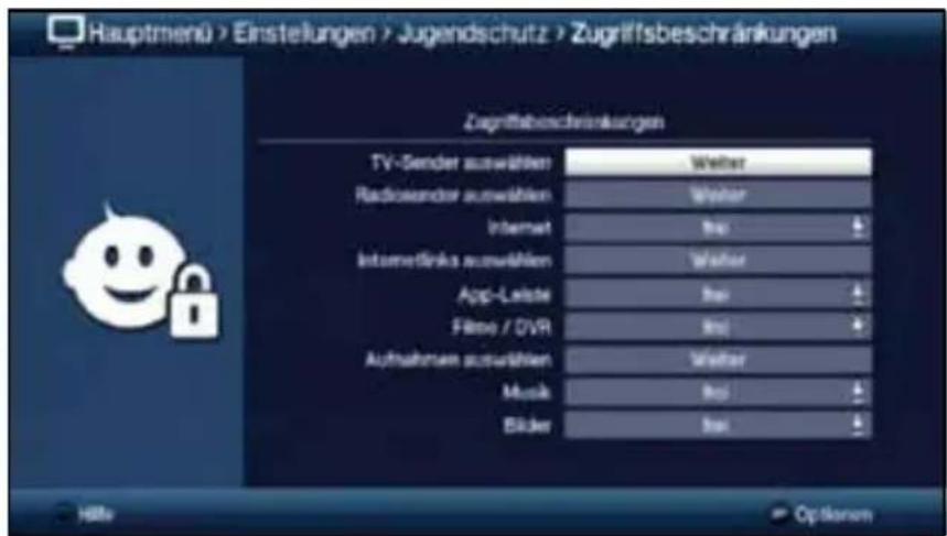 Hauptmenü > Einstellungen > Jugendschutz > Zugriffsbeschränkungen Zugriffsbeschränkungen TV-Sender auswählen: Weiter Radiosender auswählen: Weiter Internet: In Intermediinks auswählen: Weiter App-Leaste: In Filter / DVR: In Aufnahmen auswählen: Weiter Music: In Bäcker: In