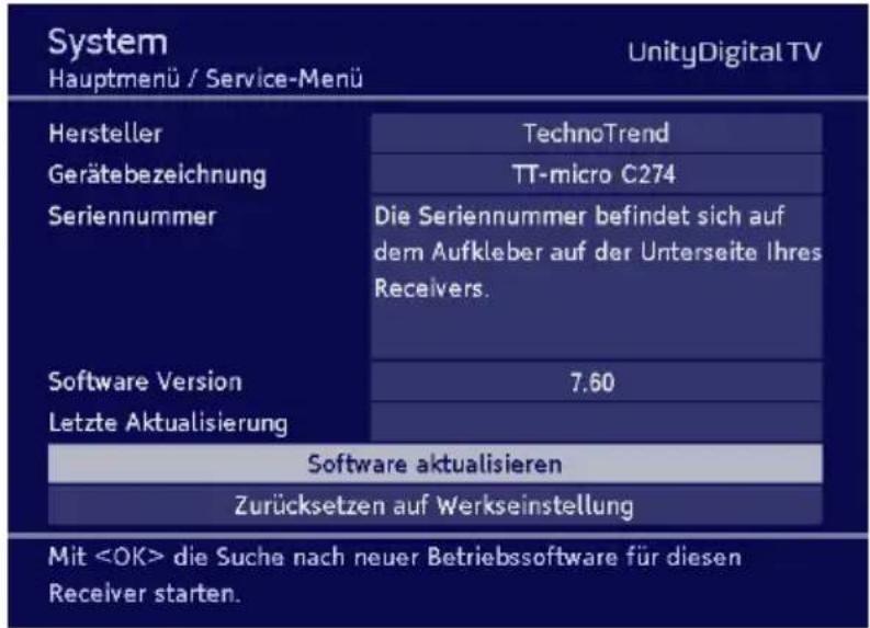 System Hauptmenü / Service-Menü UnityDigital TV Hersteller Gerätebezeichnung Seriennummer TechnoTrend TT-micro C274 Die Seriennummer befindet sich auf dem Aufkleber auf der Unterseite Ihres Receivers. Software Version Letzte Aktualisierung 7.60 Software aktualisieren Zurücksetzen auf Werkseinstellung Mit die Suche nach neuer Betriebssoftware für diesen Receiver starten.