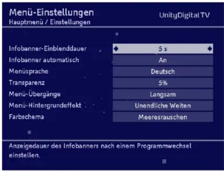 Menü-Einstellungen Hauptmenü / Einstellungen UnityDigital TV Infobanner-Einblendauer 5 s Infobanner automatisch An Menüsprache Deutsch Transparenz 5% Menü-Übergänge Langsam Menü-Hintergrundeffekt Unendliche Welten Farbschema Meeresrauschen Anzeigedauer des Infobanners nach einem Programmwechsel einstellen.