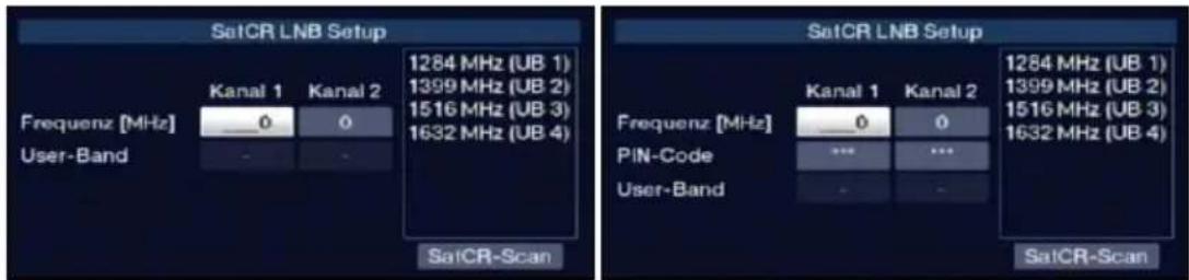 SetCR LNB Setup Frequenz [MHz] User-Band Kanal 1 Kanal 2 0 0 1284 MHz (UB 1) 1399 MHz (UB 2) 1516 MHz (UB 3) 1632 MHz (UB 4) SatCR-Scan SatCR LNB Setup Frequenz [MHz] PIN-Code User-Band Kanal 1 Kanal 2 0 0 *** ... SatCR-Scan 1284 MHz (UB 1) 1399 MHz (UB 2) 1516 MHz (UB 3) 1632 MHz (UB 4)