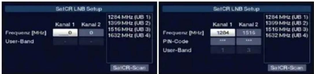 SatCR LNB Setup Frequenz [MHz] User-Band Kanal 1 Kanal 2 0 0 1284 MHz (UB 1) 1399 MHz (UB 2) 1516 MHz (UB 3) 1632 MHz (UB 4) SatCR-Scan SatCR LNB Setup Frequenz [MHz] PIN-Code User-Band Kanal 1 Kanal 2 1284 1516 *** 1 3 1284 MHz (UB 1) 1399 MHz (UB 2) 1516 MHz (UB 3) 1632 MHz (UB 4) SatCR-Scan