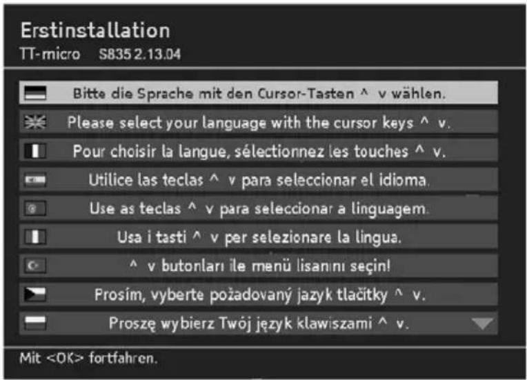Erstinstallation TT-micro S835 2.13.04 Bitte die Sprache mit den Cursor-Tasten ^ v wählen. Please select your language with the cursor keys ^ v. Pour choisir la langue, sélectionnez les touches ^ v. Utilice las teclas ^ v para seleccionar el idioma. Use as teclas ^ v para seleccionar a linguagem. Usa i tasti ^ v per selezionare la lingua. ^ v butonları ile menü lisanını seçin! Prosím, vyberte požadovaný jazyk tlačitky ^ v. Proszę wybierz Twój język klawiszami ^ v. Mit fortfahren.