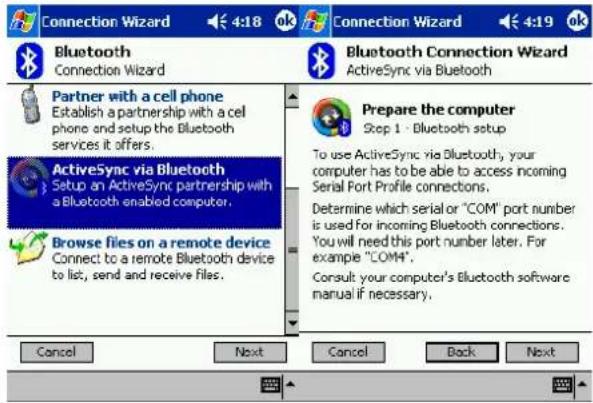 Connection Wizard Bluetooth Connection Wizard Bluetooth Connection Wizard ActiveSync via Bluetooth Partner with a cell phone Establish a partnership with a cell phone and setup the Bluetooth services it offers. ActiveSync via Bluetooth Setup an ActiveSync partnership with a Bluetooth enabled computer. Browse files on a remote device Connect to a remote Bluetooth device to list, send and receive files. Prepare the computer Step 1 - Bluetooth setup To use ActiveSync via Bluetooth, your computer has to be able to access incoming Serial Port Profile connections. Determine which serial or "COM" port number is used for incoming Bluetooth connections. You will need this port number later. For example "COM". Consult your computer's Bluetooth software manual if necessary. Cancel Next Cancel Back Next