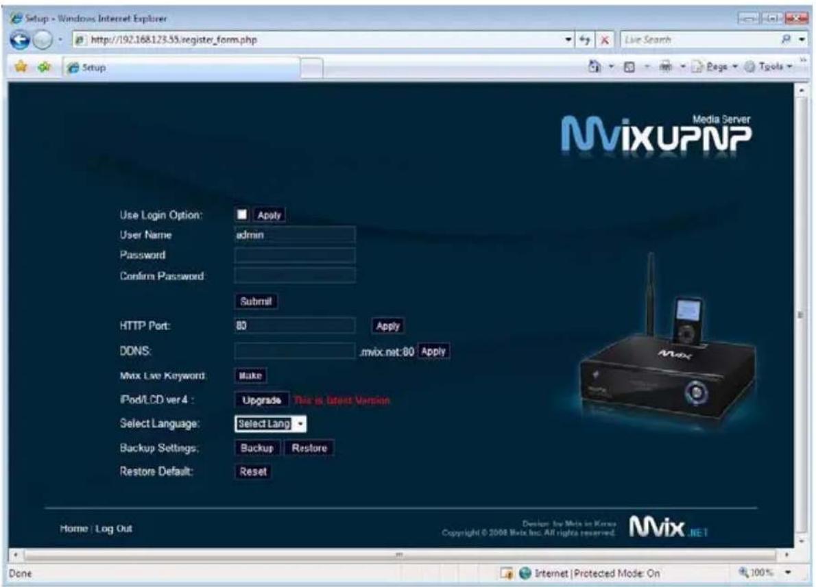 Setup - Windows Internet Explorer http://192.168.123.55/register_frm.php Live Search Setup Media Server MixUPNP Use Login Option: Apply User Name admin Password Confirm Password: Submit HTTP Port: 80 Apply DONS: .mvix.net:80 Apply Mix Live Keyword: Make iPod/LCD ver 4: Upgrade This is latest Version Select Language: Select Lang Backup Settings: Backup Restore Restore Default: Reset Home | Log Out Done Internet | Protected Mode On Copyright © 2008 MixUpNP Inc. All rights reserved. Mvix.NET