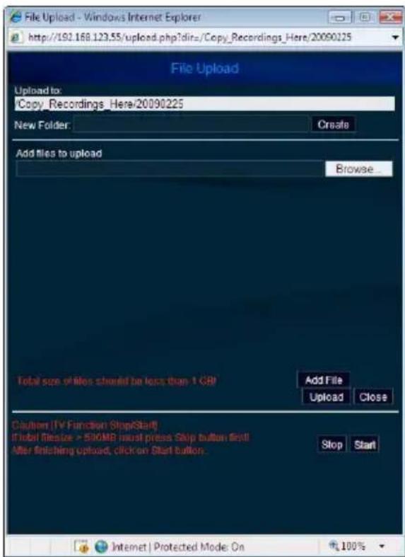 File Upload - Windows Internet Explorer http://192.168.123.55/upload.php?dir=/Copy_Record_Here/20090225 File Upload Upload to: Copy Recordings_Here/20090225 New Folder: Create Add files to upload Browse... Total size of files should be less than 1 GB Add File Upload Close Caulion [TV Function Stop/Start] If total filesize > 500MB must press Skip button first! After finishing upload, click on Start button. Stop Start Internet | Protected Mode: On 100%