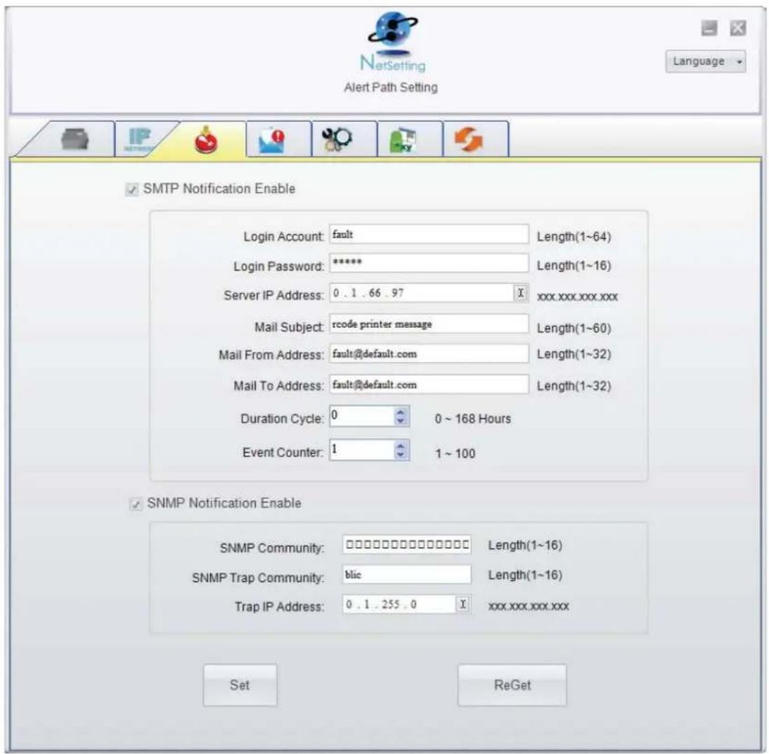 NetSetting Alert Path Setting Language ✓ SMTP Notification Enable Login Account: fault Length(1~64) Login Password: ***** Length(1~16) Server IP Address: 0 . 1 . 66 . 97 xxx.xxx.xxx.xxx Mail Subject: rcode printer message Length(1~60) Mail From Address: fault@default.com Length(1~32) Mail To Address: fault@default.com Length(1~32) Duration Cycle: 0 0 ~ 168 Hours Event Counter: 1 1 ~ 100 ✓ SNMP Notification Enable SNMP Community: □□□□□□□□□□□□□□ Length(1~16) SNMP Trap Community: blic Length(1~16) Trap IP Address: 0 . 1 . 255 . 0 xxx.xxx.xxx.xxx Set ReGet