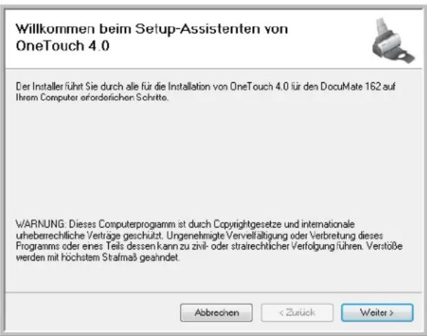 Willkommen beim Setup-Assistenten von OneTouch 4.0 Der Installer führt Sie durch alle für die Installation von OneTouch 4.0 für den DocuMate 162 auf Ihrem Computer erforderlichen Schritte. WARNING: Dieses Computerprogramm ist durch Copyrightgesetze und internationale uheberrechliche Verträge geschützt. Ungenehmigte Vervelfältigung oder Verbretung dieses Programms oder eines Teils dessen kann zu zivil- oder strarechtlicher Verfolgung führen. Verstöße werden mit höchstem Strafmaß geahndet. Abbrechen