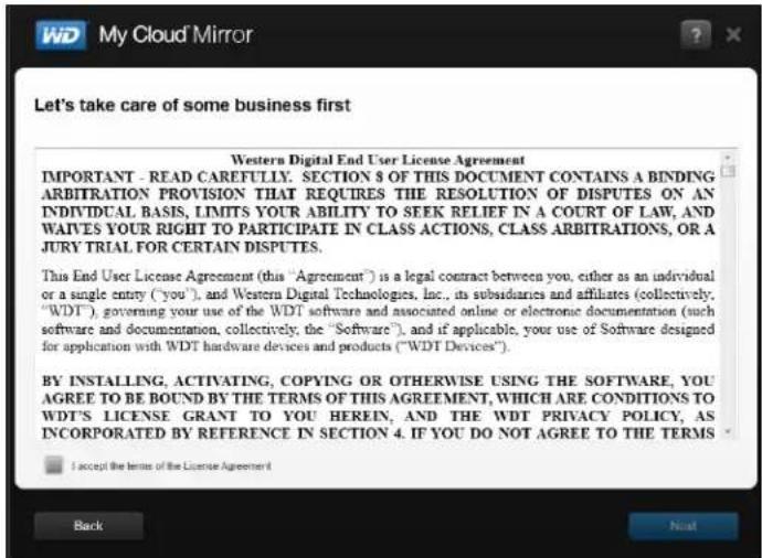 Let's take care of some business first Western Digital End User License Agreement IMPORTANT - READ CAREFULLY. SECTION 5 OF THIS DOCUMENT CONTAINS A BINDING ARBITRATION PROVISION THAT REQUIRES THE RESOLUTION OF DISPUTES ON AN INDIVIDUAL BASIS, LIMITS YOUR ABILITY TO SEEK RELIEF IN A COURT OF LAW, AND WAIVES YOUR RIGHT TO PARTICIPATE IN CLASS ACTIONS, CLASS ARBITRATIONS, OR A JURY TRIAL FOR CERTAIN DISPUTES. This End User License Agreement (this "Agreement") is a legal contract between you, either as an individual or a single entry ("you"), and Western Digital Technologies, Inc., its subsidiaries and affiliates (collectively, "WDT"), governing your use of the WDT software and associated online or electronic documentation (such software and documentation, collectively, the "Software"), and if applicable, your use of Software designed for application with WDT hardware devices and products ("WDT Devices"); BY INSTALLING, ACTIVATING, COPYING OR OTHERWISE USING THE SOFTWARE, YOU AGREE TO BE BOUND BY THE TERMS OF THIS AGREEMENT, WHICH ARE CONDITIONS TO WDT'S LICENSE GRANT TO YOU HEREIN, AND THE WDT PRIVACY POLICY, AS INCORPORATED BY REFERENCE IN SECTION 4. IF YOU DO NOT AGREE TO THE TERMS I accept the terms of the License Agreement